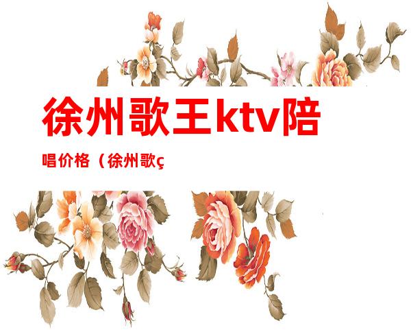 徐州歌王ktv陪唱价格（徐州歌王ktv陪唱价格表）