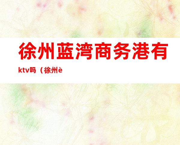 徐州蓝湾商务港有ktv吗（徐州蓝湾商务广场地址）