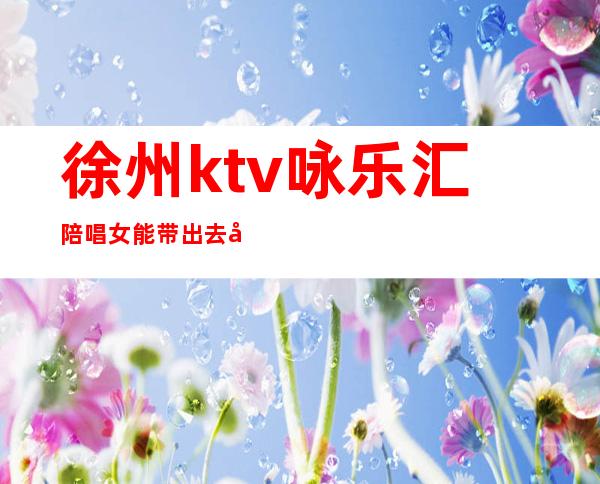 徐州ktv咏乐汇陪唱女能带出去吗（徐州嘉年华ktv有陪唱吗）