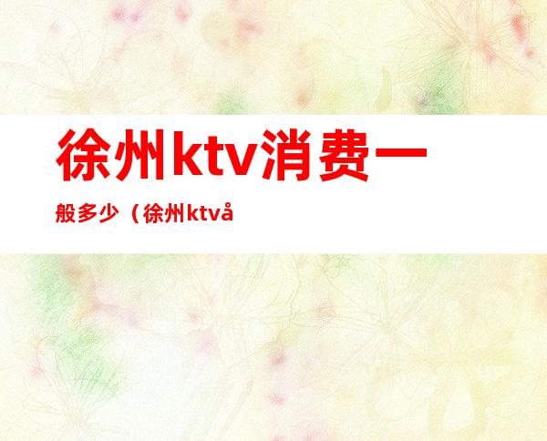 徐州ktv消费一般多少（徐州ktv哪家比较好）