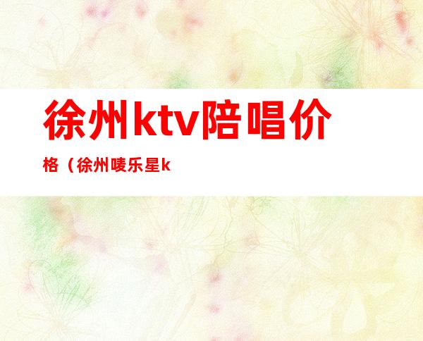 徐州ktv陪唱价格（徐州唛乐星ktv有陪唱）