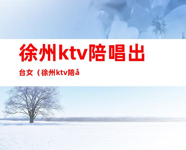 徐州ktv陪唱出台女（徐州ktv陪唱女好玩的）