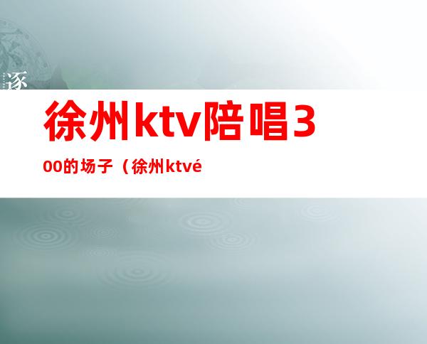 徐州ktv陪唱300的场子（徐州ktv陪唱女价格）