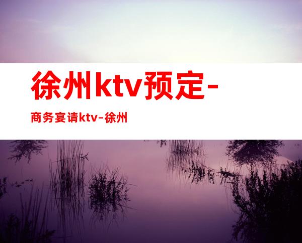 徐州ktv预定-商务宴请ktv – 徐州泉山商务KTV