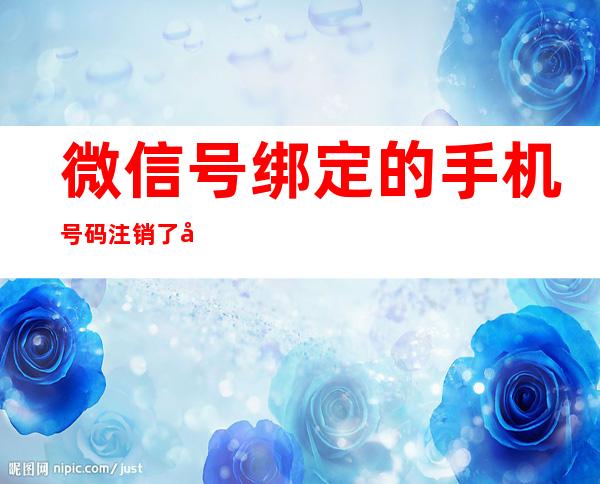 微信号绑定的手机号码注销了微信还能用吗（微信号绑定手机号注销了微信还能使用吗）