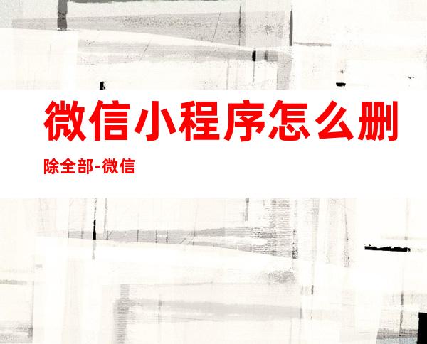 微信小程序怎么删除全部-微信小程序怎样彻底删除-飞秒...（微信小程序如何全部删除）