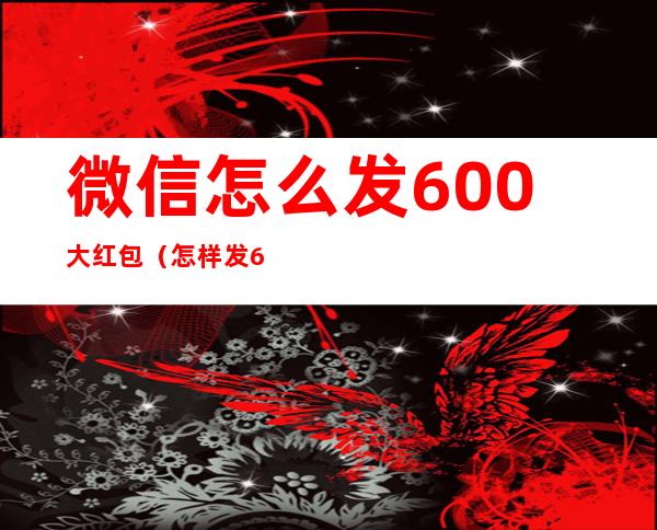 微信怎么发600大红包（怎样发600元的红包）