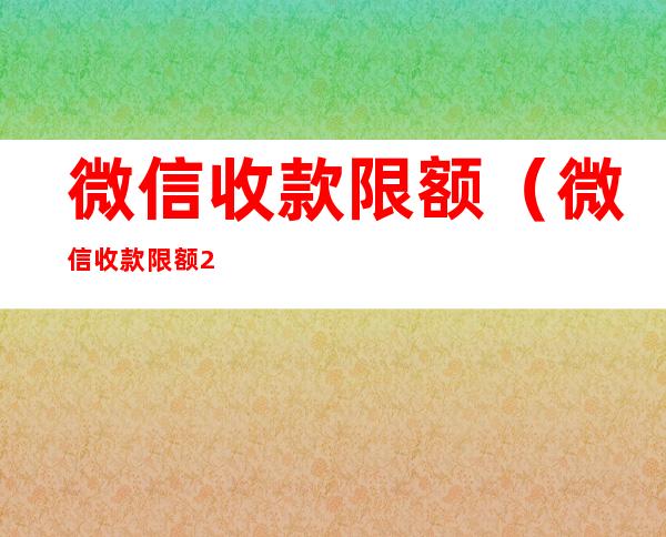 微信收款限额（微信收款限额20万怎么提升）