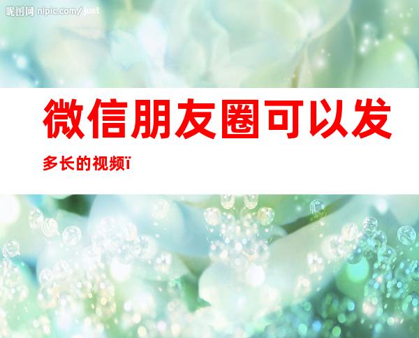 微信朋友圈可以发多长的视频（微信朋友圈可以发多长的视频最新）