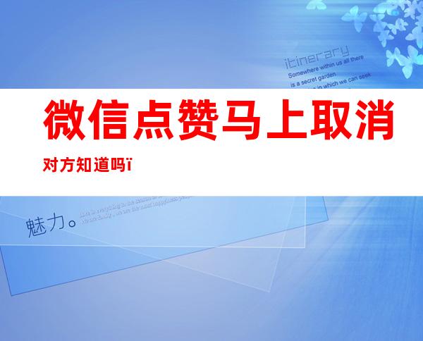 微信点赞马上取消对方知道吗（微信点赞取消后对方知道吗）