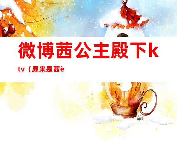 微博茜公主殿下ktv（原来是茜茜公主殿下呀微博）