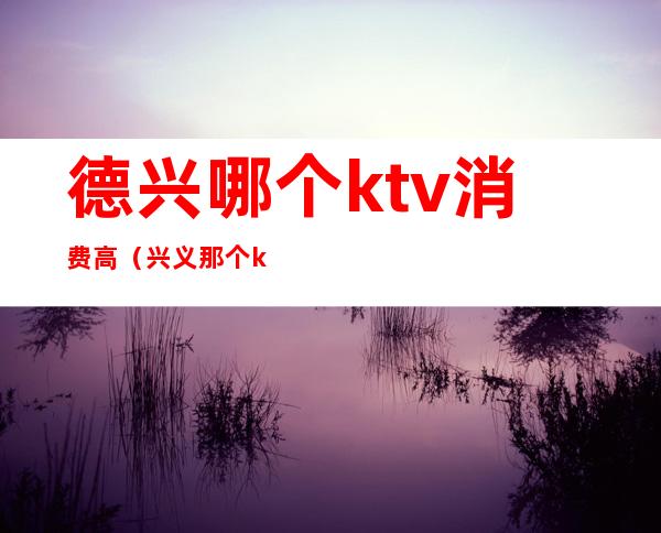 德兴哪个ktv消费高（兴义那个ktv消费低）