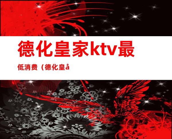 德化皇家ktv最低消费（德化皇家ktv最低消费多少）