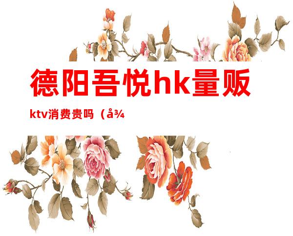 德阳吾悦hk量贩ktv消费贵吗（德阳吾悦hk量贩ktv消费贵吗）