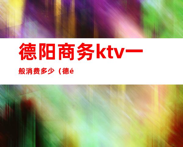 德阳商务ktv一般消费多少（德阳最好的商务ktv）