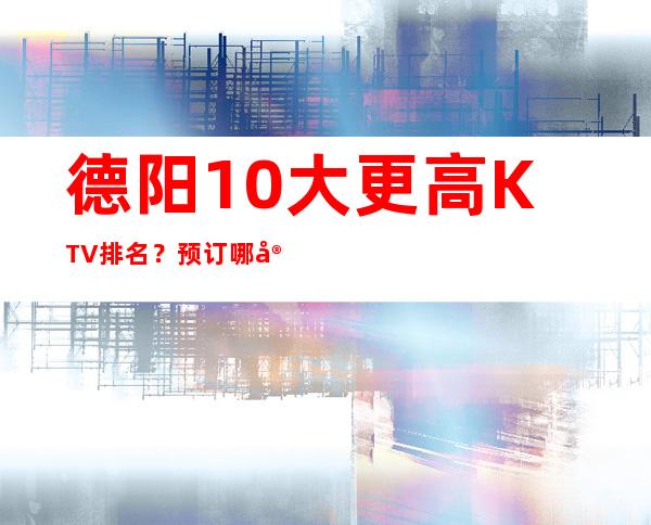 德阳10大更高KTV排名？预订哪家会所晚上不打烊？