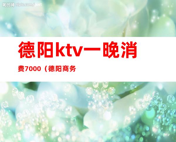 德阳ktv一晚消费7000（德阳商务KTV消费）