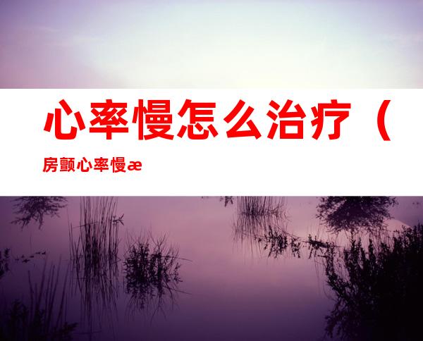 心率慢怎么治疗（房颤心率慢怎么治疗）