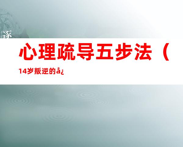 心理疏导五步法（14岁叛逆的心理疏导五步法）