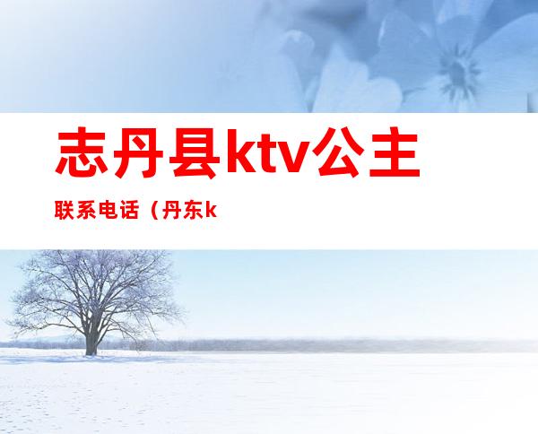 志丹县ktv公主联系电话（丹东ktv公主多少钱）