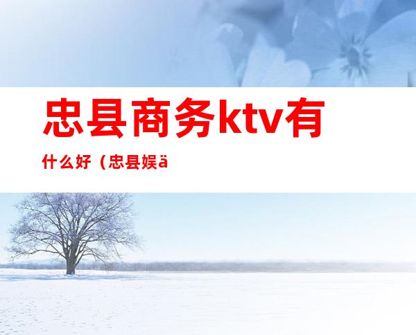 忠县商务ktv有什么好（忠县娱乐会所KTV）