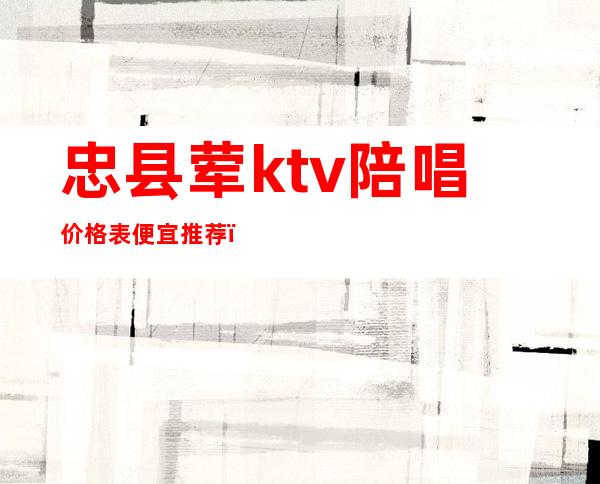 忠县荤ktv陪唱价格表便宜推荐（忠县首秀KTV）