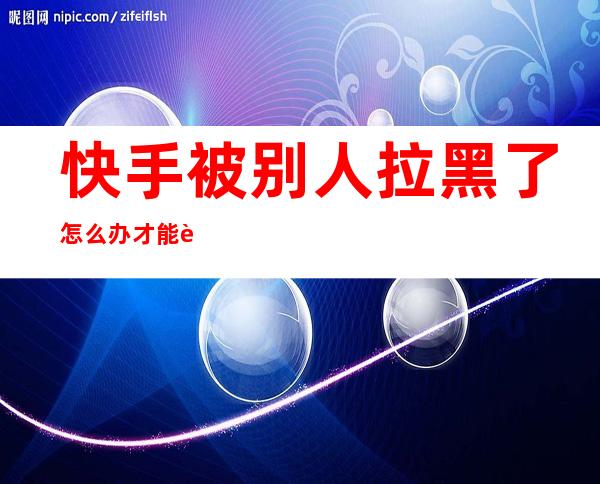 快手被别人拉黑了怎么办才能联系对方（快手被对方拉黑了,怎么联系到对方）