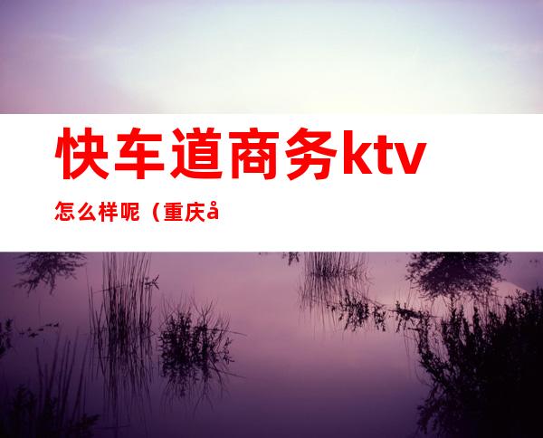 快车道商务ktv怎么样呢（重庆快车道ktv怎么样）