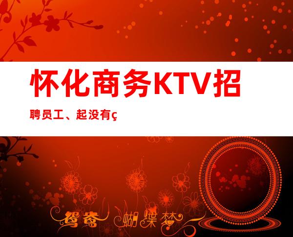 怀化商务KTV招聘员工、起没有竞争好上班 是真的缺人