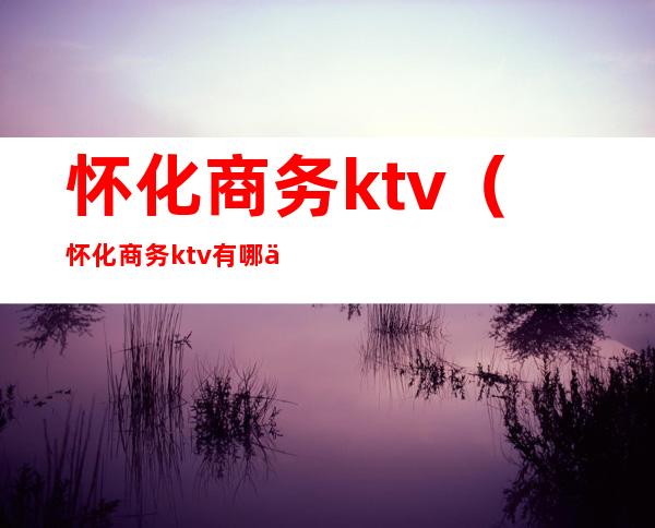 怀化商务ktv（怀化商务ktv有哪些）