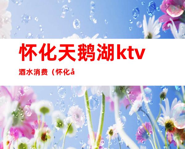 怀化天鹅湖ktv酒水消费（怀化天鹅湖ktv酒水消费高吗）