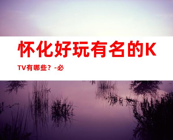 怀化好玩有名的KTV有哪些？-必玩的好玩有名的KTV有哪些？ – 嘉兴平湖商务KTV