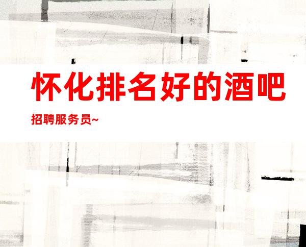 怀化排名好的酒吧招聘服务员~场所在市中心~今日新招聘