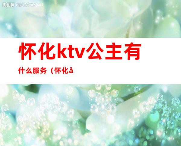 怀化ktv公主有什么服务（怀化哪家KTV公主多2020）