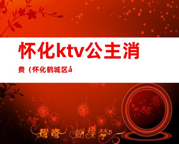 怀化ktv公主消费（怀化鹤城区哪家ktv有公主）