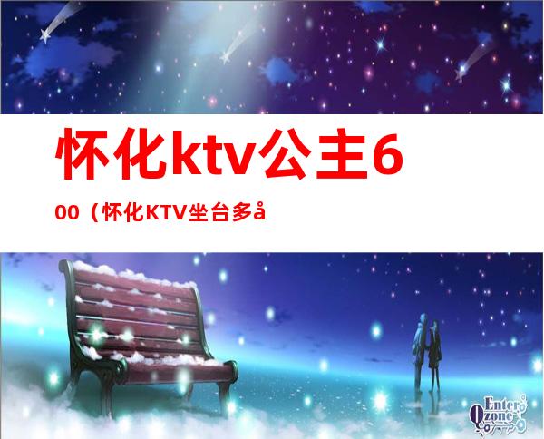 怀化ktv公主600（怀化KTV坐台多少钱）