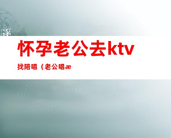 怀孕老公去ktv找陪唱（老公唱歌找陪唱）