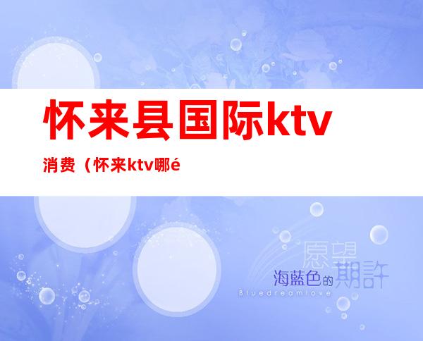 怀来县国际ktv消费（怀来ktv哪里最漂亮）