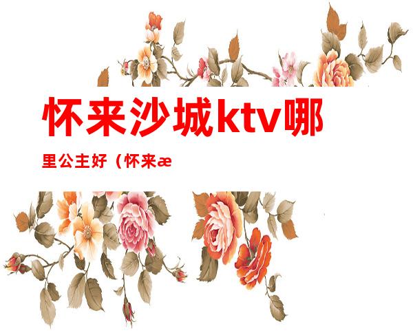 怀来沙城ktv哪里公主好（怀来沙城ktv哪里公主好点）