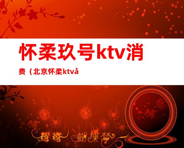 怀柔玖号ktv消费（北京怀柔ktv坐台多钱）