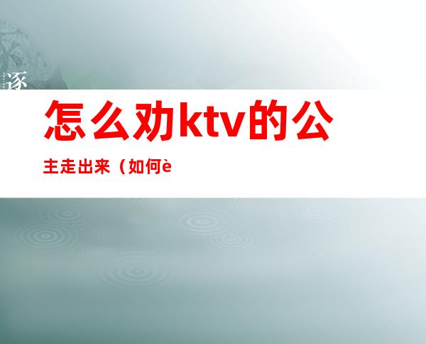 怎么劝ktv的公主走出来（如何让ktv公主跟你走）