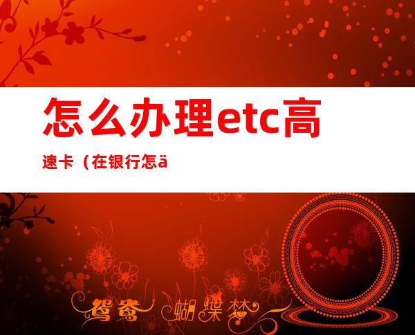 怎么办理etc高速卡（在银行怎么办理etc高速卡）