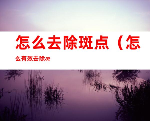 怎么去除斑点（怎么有效去除斑点）