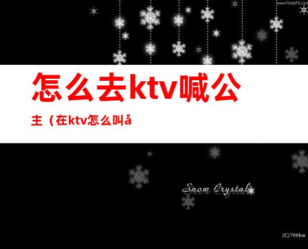 怎么去ktv喊公主（在ktv怎么叫公主）