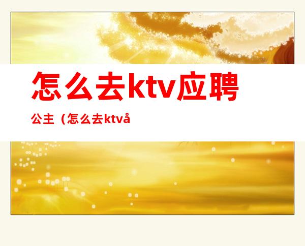 怎么去ktv应聘公主（怎么去ktv应聘公主工作）