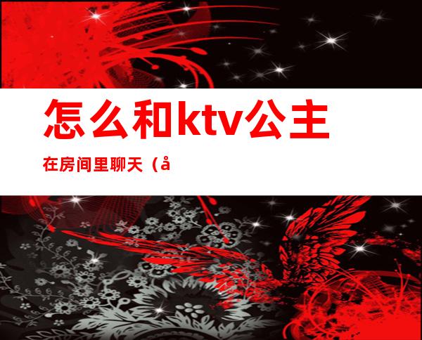 怎么和ktv公主在房间里聊天（如何跟ktv公主聊天）