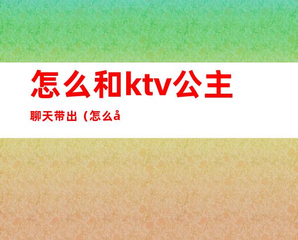 怎么和ktv公主聊天带出（怎么和ktv公主聊天带出男朋友）