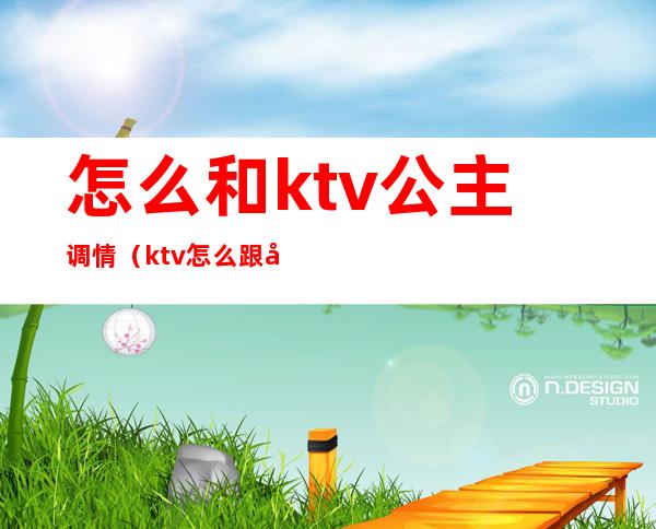 怎么和ktv公主调情（ktv怎么跟公主聊天）