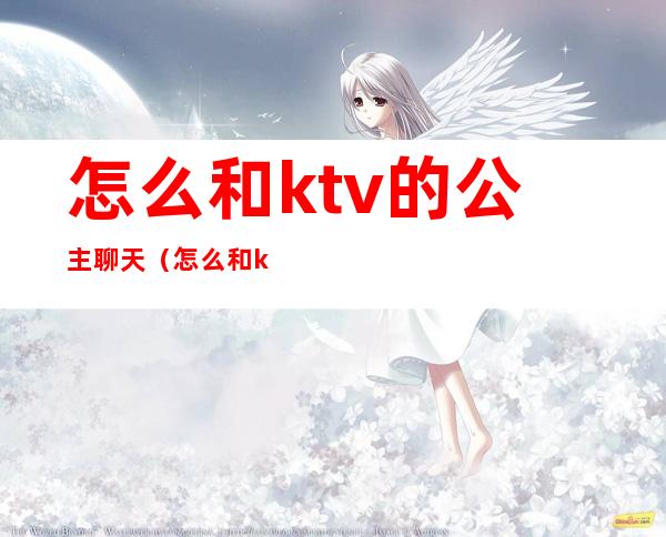 怎么和ktv的公主聊天（怎么和ktv的公主聊天打招呼）