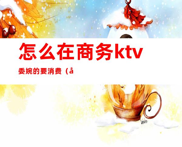 怎么在商务ktv委婉的要消费（商务ktv可以怎么耍）